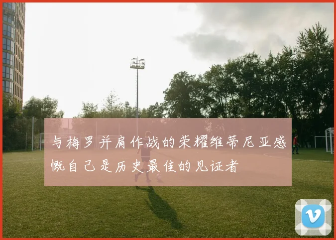 与梅罗并肩作战的荣耀维蒂尼亚感慨自己是历史最佳的见证者