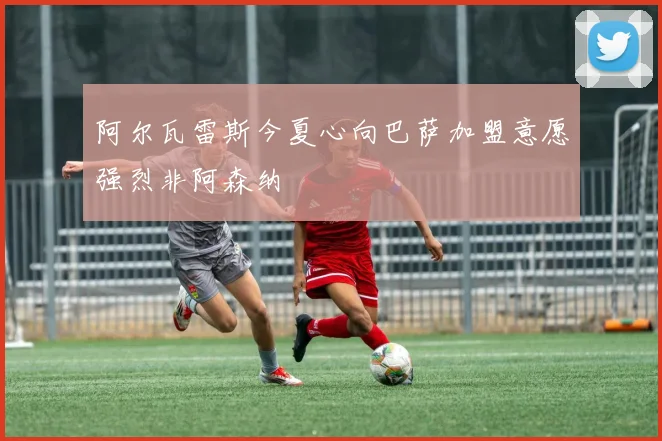 阿尔瓦雷斯今夏心向巴萨加盟意愿强烈非阿森纳