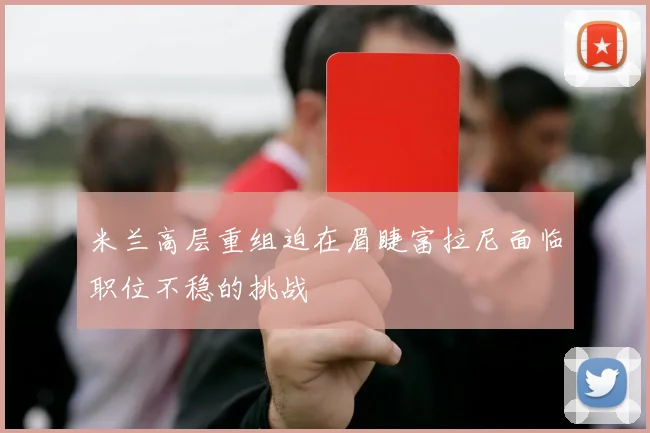 米兰高层重组迫在眉睫富拉尼面临职位不稳的挑战
