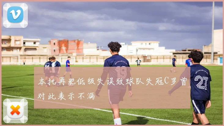 本托再犯低级失误致球队失冠C罗曾对此表示不满