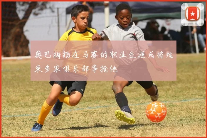 奥巴梅扬在马赛的职业生涯或将结束多家俱乐部争抢他