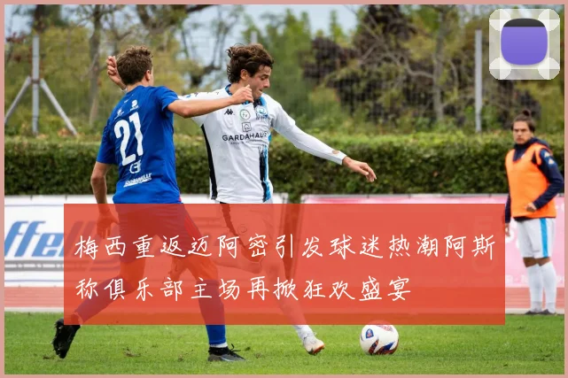 梅西重返迈阿密引发球迷热潮阿斯称俱乐部主场再掀狂欢盛宴
