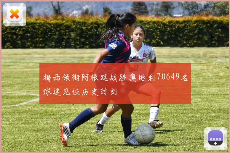 梅西领衔阿根廷战胜奥地利70649名球迷见证历史时刻