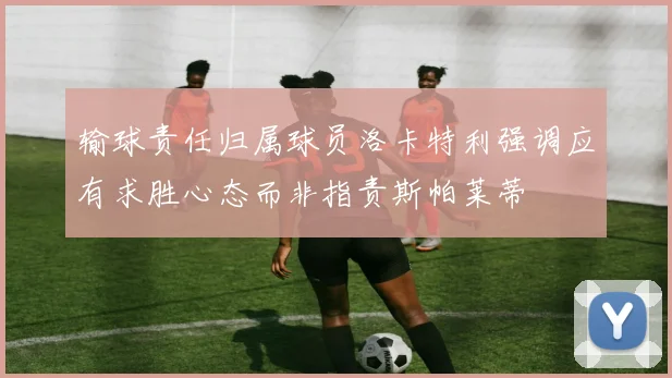 输球责任归属球员洛卡特利强调应有求胜心态而非指责斯帕莱蒂