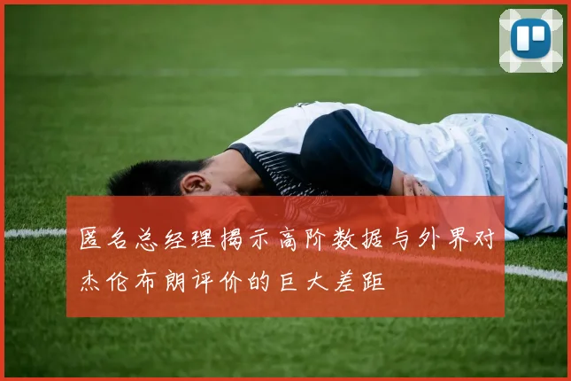 匿名总经理揭示高阶数据与外界对杰伦布朗评价的巨大差距