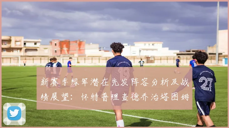 新赛季绿军潜在先发阵容分析及战绩展望：怀特普理查德乔治塔图姆奎塔组合