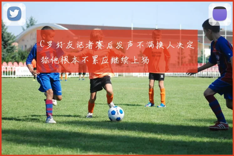 C罗好友记者赛后发声不满换人决定称他根本不累应继续上场