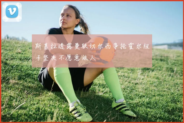 斯基拉透露曼联切尔西争抢霍尔纽卡坚决不愿意放人