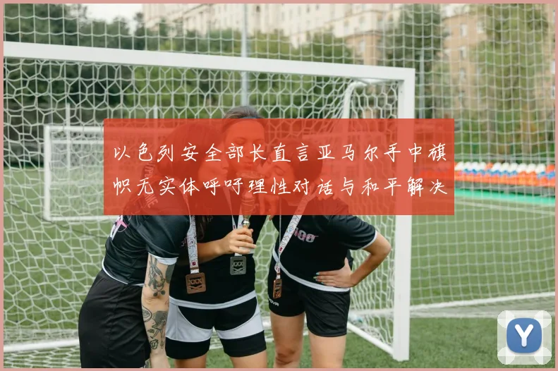 以色列安全部长直言亚马尔手中旗帜无实体呼吁理性对话与和平解决方案