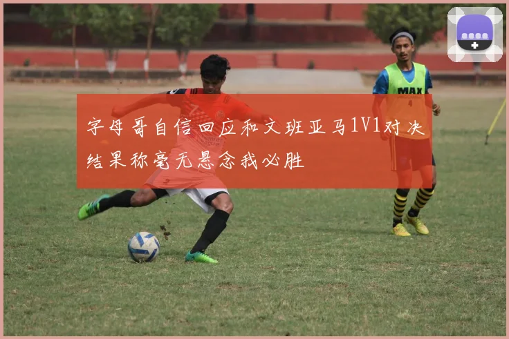 字母哥自信回应和文班亚马1V1对决结果称毫无悬念我必胜