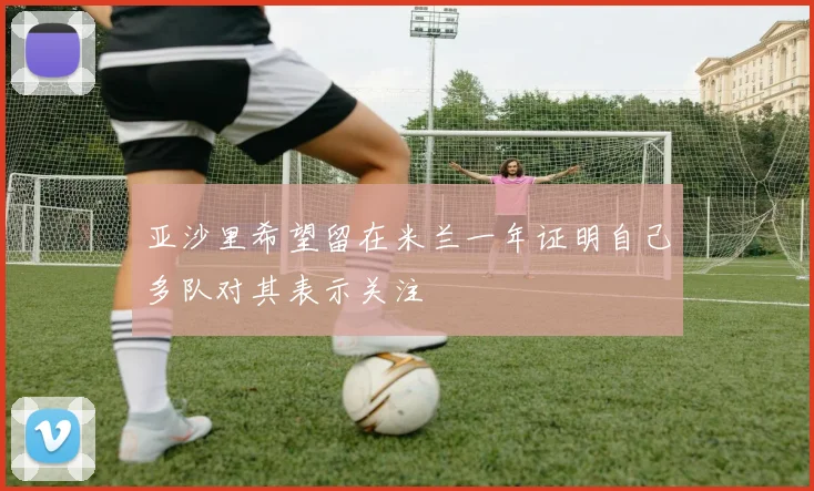 亚沙里希望留在米兰一年证明自己多队对其表示关注