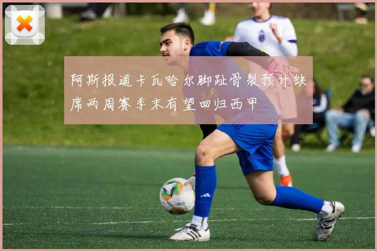 阿斯报道卡瓦哈尔脚趾骨裂预计缺席两周赛季末有望回归西甲