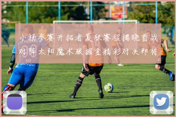 小杨参赛开拓者夏联赛程揭晓首战对阵太阳魔术狼掘金精彩对决即将开启