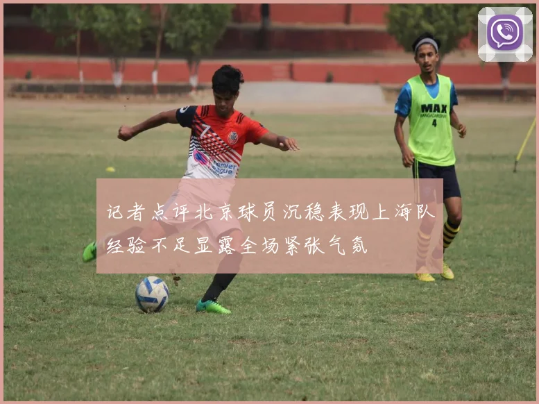 记者点评北京球员沉稳表现上海队经验不足显露全场紧张气氛