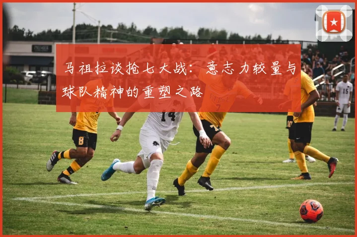 马祖拉谈抢七大战：意志力较量与球队精神的重塑之路
