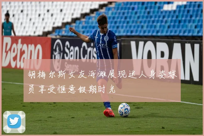 胡梅尔斯女友海滩展现迷人身姿球员享受惬意假期时光