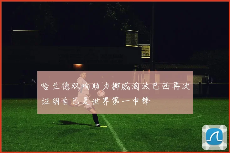 哈兰德双响助力挪威淘汰巴西再次证明自己是世界第一中锋