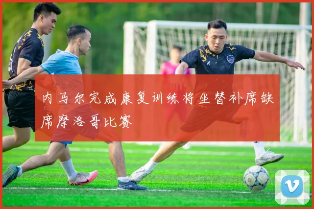 内马尔完成康复训练将坐替补席缺席摩洛哥比赛