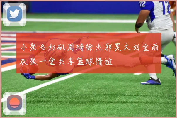 小聚洛杉矶周琦徐杰郭昊文刘金雨欢聚一堂共享篮球情谊