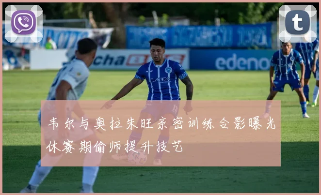 韦尔与奥拉朱旺亲密训练合影曝光休赛期偷师提升技艺